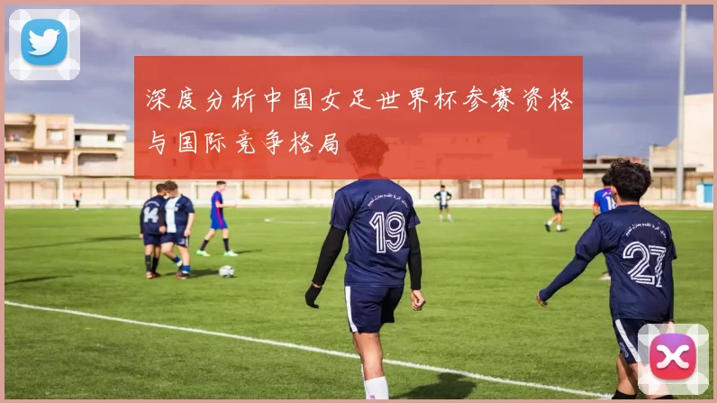 深度分析中国女足世界杯参赛资格与国际竞争格局