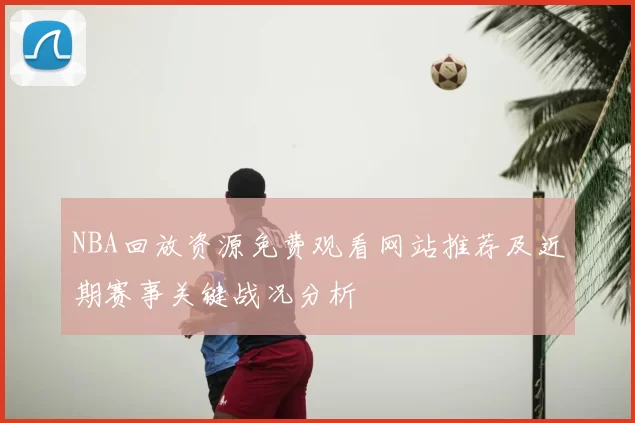 NBA回放资源免费观看网站推荐及近期赛事关键战况分析