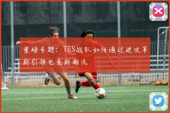 重磅专题:TES战队如何通过进攻革新引领电竞新潮流