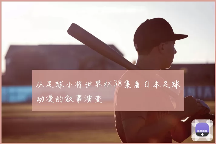 从足球小将世界杯38集看日本足球动漫的叙事演变