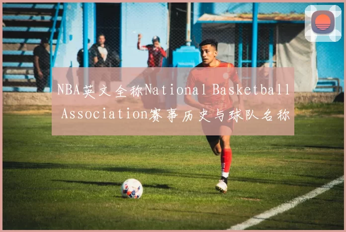 NBA英文全称National Basketball Association赛事历史与球队名称解析
