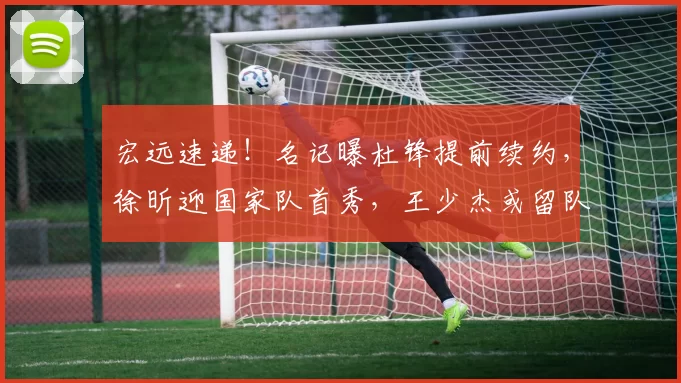 宏远速递!名记曝杜锋提前续约,徐昕迎国家队首秀,王少杰或留队