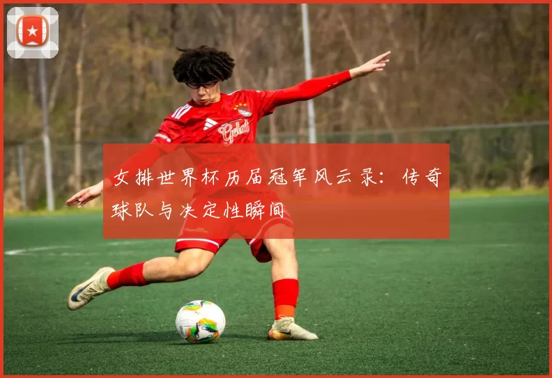 女排世界杯历届冠军风云录：传奇球队与决定性瞬间