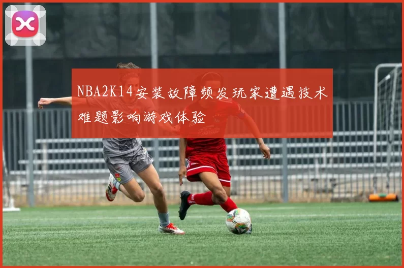 NBA2K14安装故障频发玩家遭遇技术难题影响游戏体验