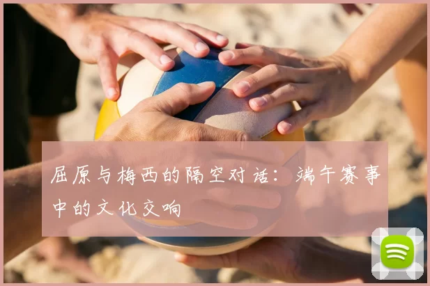 屈原与梅西的隔空对话:端午赛事中的文化交响