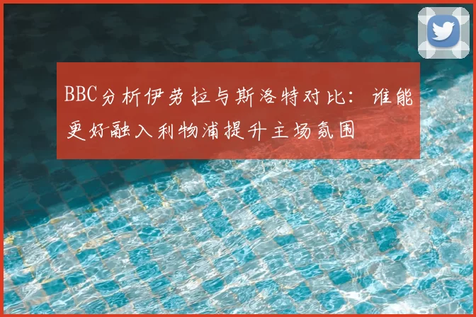 BBC分析伊劳拉与斯洛特对比：谁能更好融入利物浦提升主场氛围