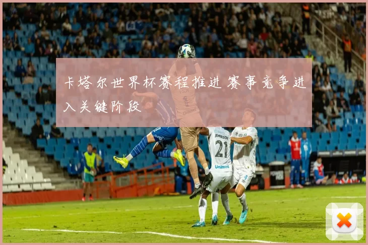 卡塔尔世界杯赛程推进 赛事竞争进入关键阶段