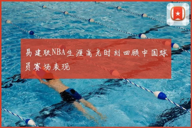 易建联NBA生涯高光时刻回顾中国球员赛场表现