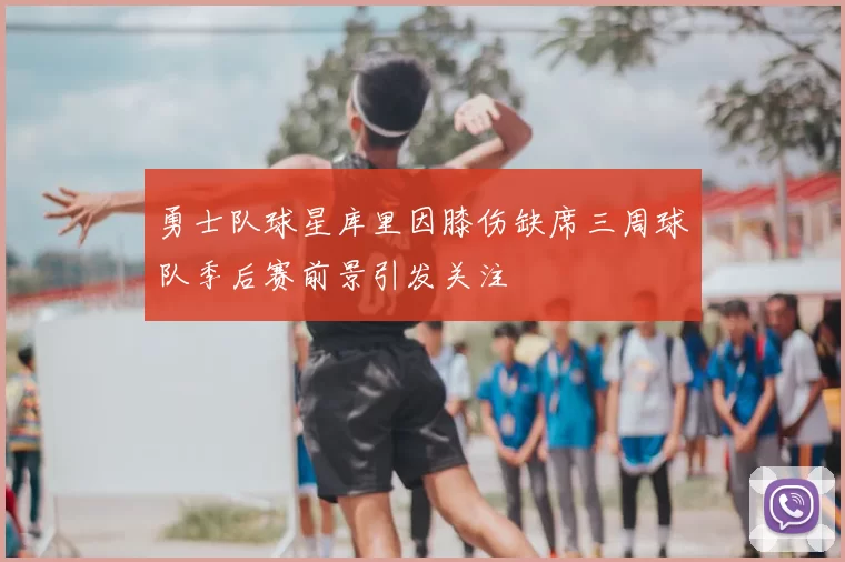 勇士队球星库里因膝伤缺席三周球队季后赛前景引发关注