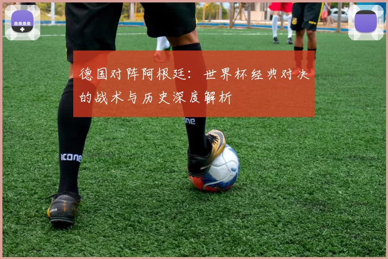 德国对阵阿根廷:世界杯经典对决的战术与历史深度解析