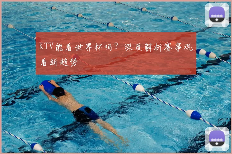 KTV能看世界杯吗?深度解析赛事观看新趋势