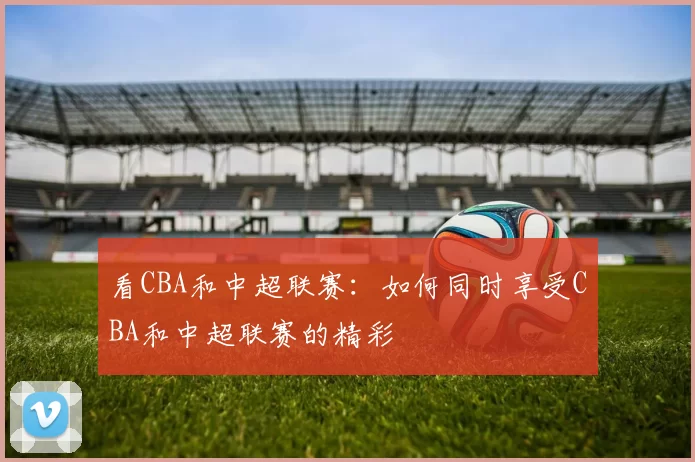 看CBA和中超联赛:如何同时享受CBA和中超联赛的精彩