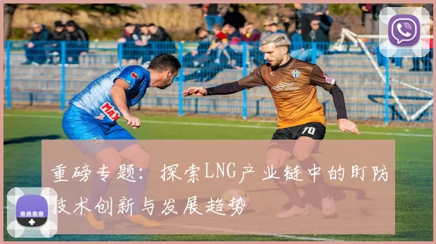 重磅专题:探索LNG产业链中的盯防技术创新与发展趋势