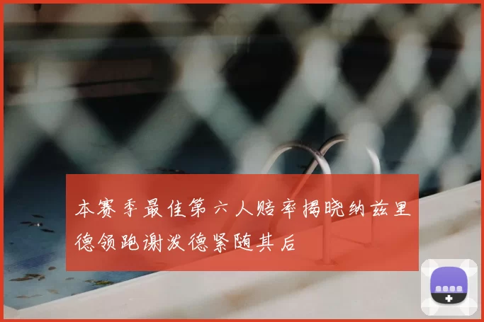 本赛季最佳第六人赔率揭晓纳兹里德领跑谢泼德紧随其后