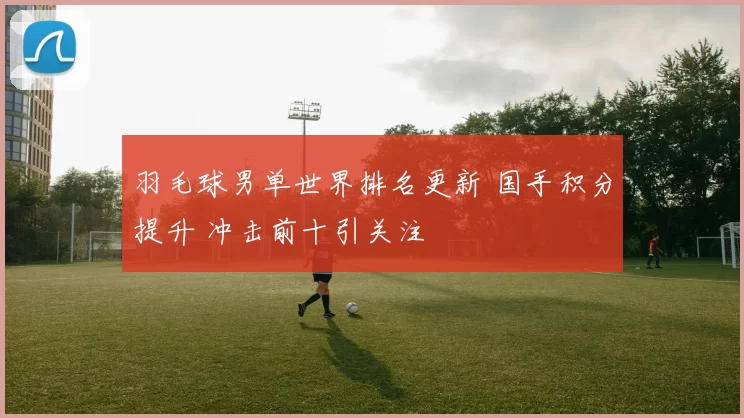 羽毛球男单世界排名更新 国手积分提升 冲击前十引关注
