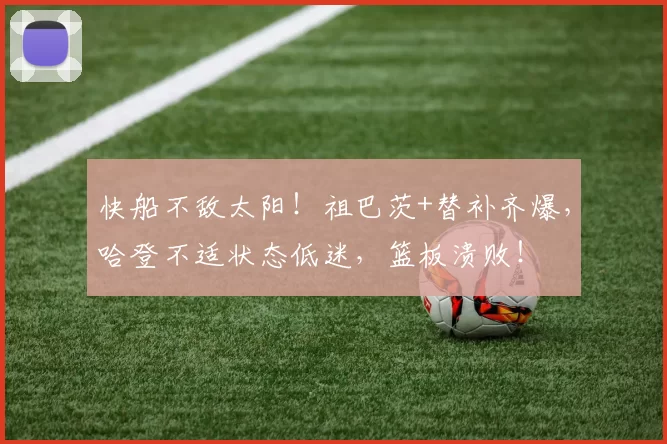 快船不敌太阳!祖巴茨+替补齐爆,哈登不适状态低迷,篮板溃败!