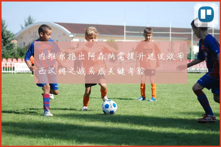 内维尔指出阿森纳需提升进攻效率西汉姆之战或成关键考验