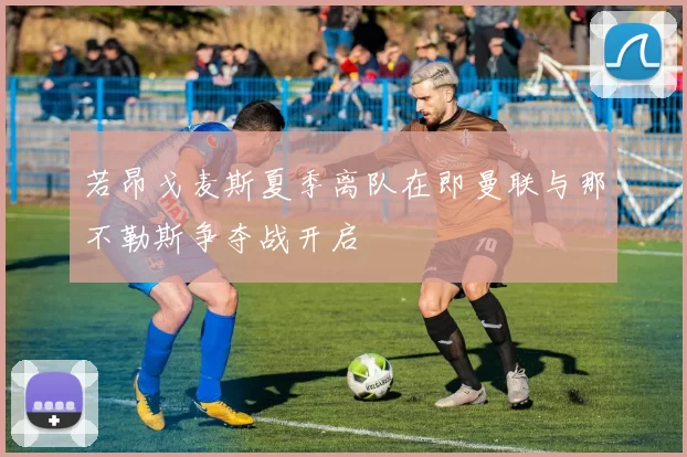 若昂戈麦斯夏季离队在即曼联与那不勒斯争夺战开启