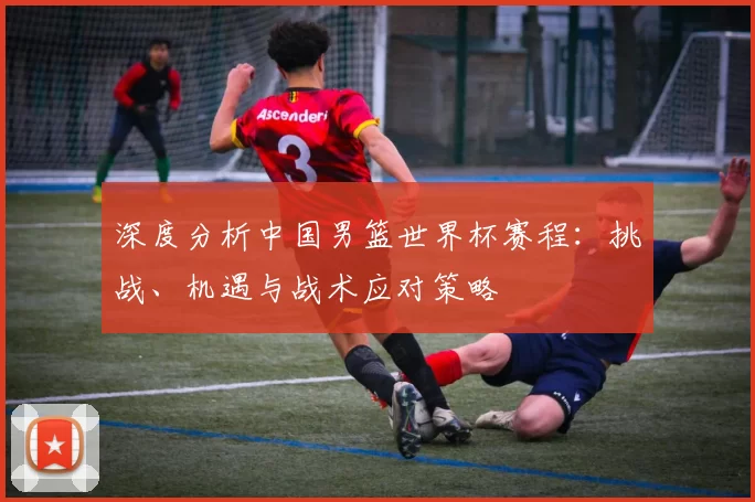 深度分析中国男篮世界杯赛程:挑战、机遇与战术应对策略