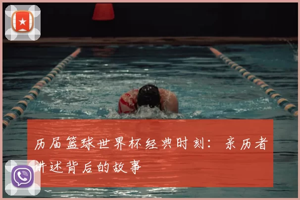 历届篮球世界杯经典时刻：亲历者讲述背后的故事