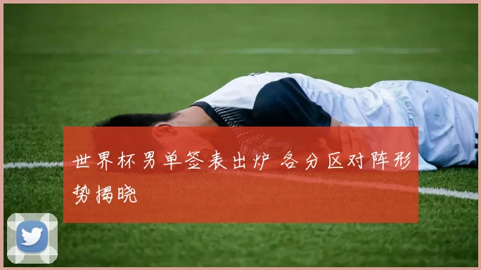 世界杯男单签表出炉 各分区对阵形势揭晓