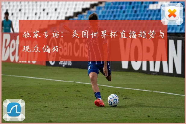 独家专访:美国世界杯直播趋势与观众偏好