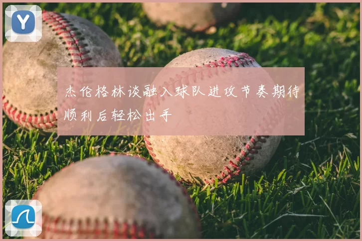 杰伦格林谈融入球队进攻节奏期待顺利后轻松出手