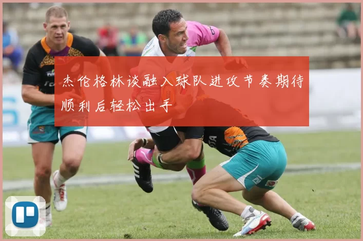 杰伦格林谈融入球队进攻节奏期待顺利后轻松出手