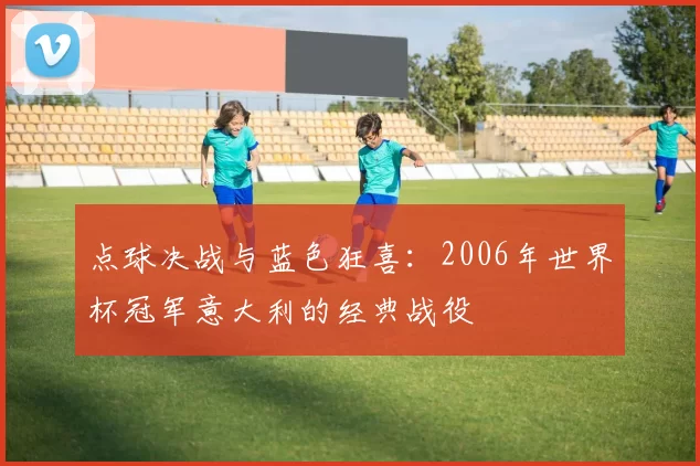 点球决战与蓝色狂喜：2006年世界杯冠军意大利的经典战役