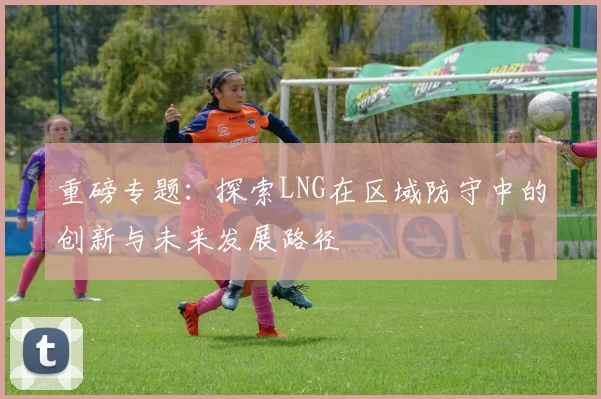 重磅专题:探索LNG在区域防守中的创新与未来发展路径
