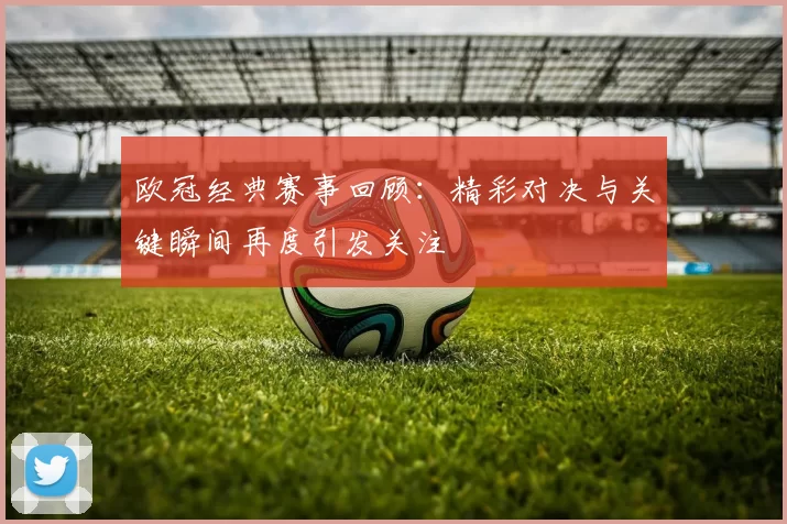 欧冠经典赛事回顾：精彩对决与关键瞬间再度引发关注