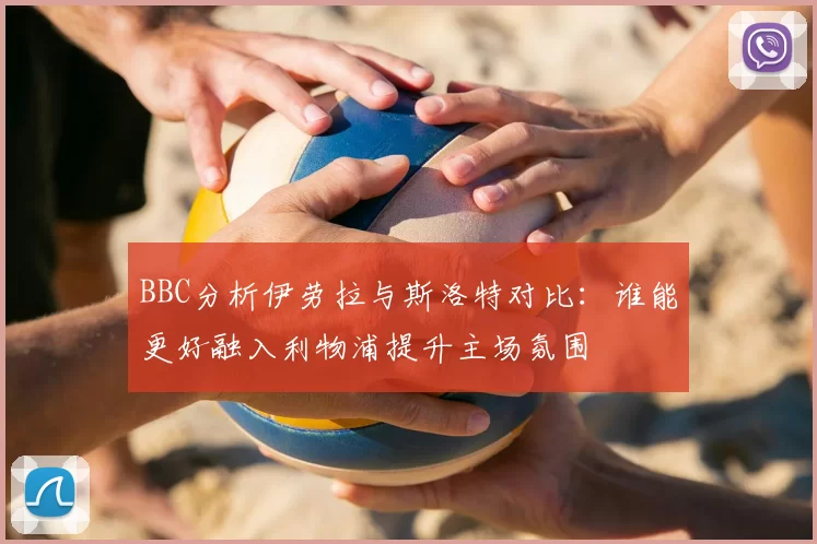 BBC分析伊劳拉与斯洛特对比：谁能更好融入利物浦提升主场氛围
