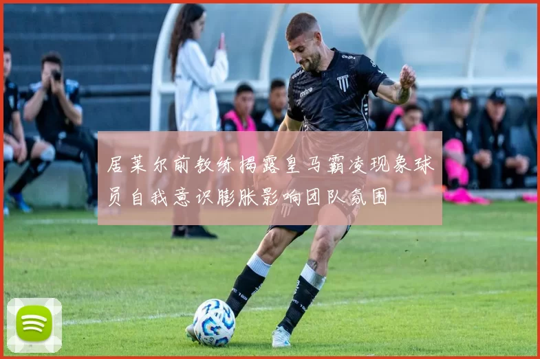 居莱尔前教练揭露皇马霸凌现象球员自我意识膨胀影响团队氛围
