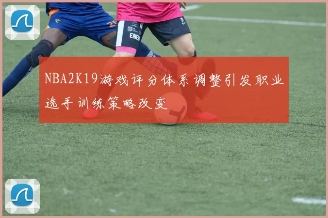 NBA2K19游戏评分体系调整引发职业选手训练策略改变