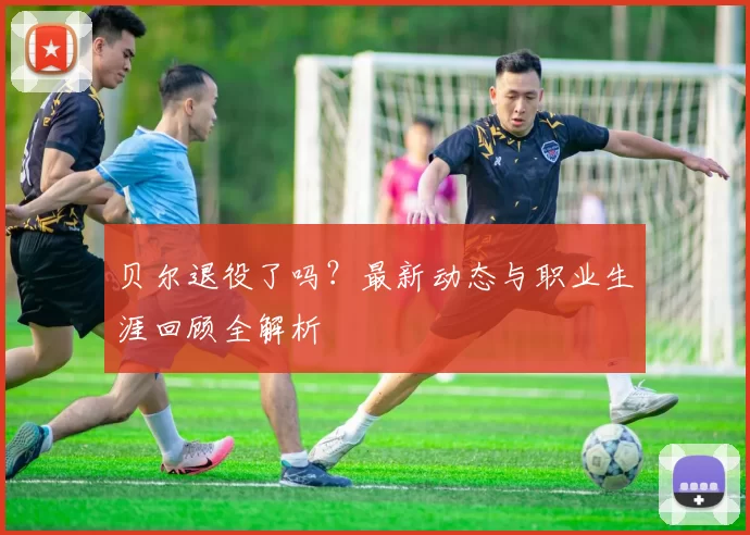贝尔退役了吗?最新动态与职业生涯回顾全解析