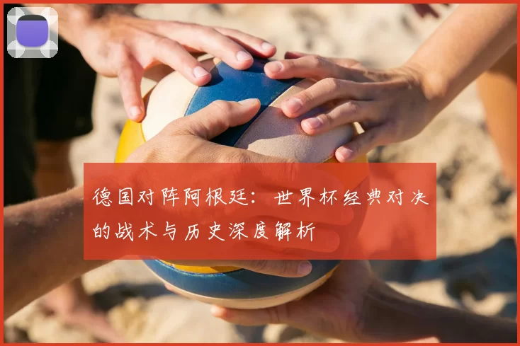 德国对阵阿根廷:世界杯经典对决的战术与历史深度解析