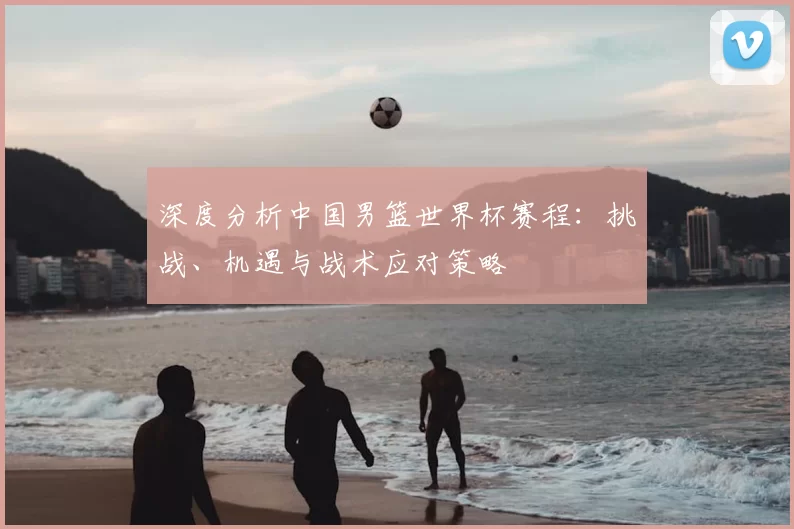 深度分析中国男篮世界杯赛程:挑战、机遇与战术应对策略