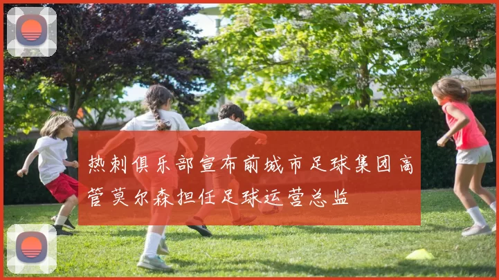热刺俱乐部宣布前城市足球集团高管莫尔森担任足球运营总监