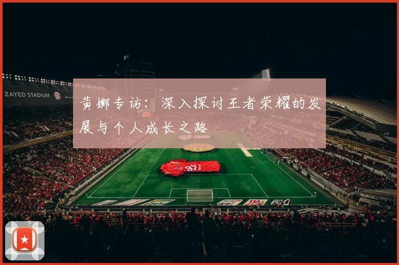黄娜专访:深入探讨王者荣耀的发展与个人成长之路