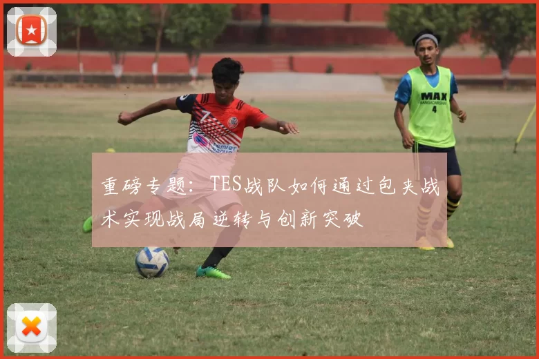 重磅专题:TES战队如何通过包夹战术实现战局逆转与创新突破