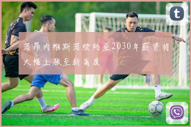 若昂内维斯若续约至2030年薪资将大幅上涨至新高度