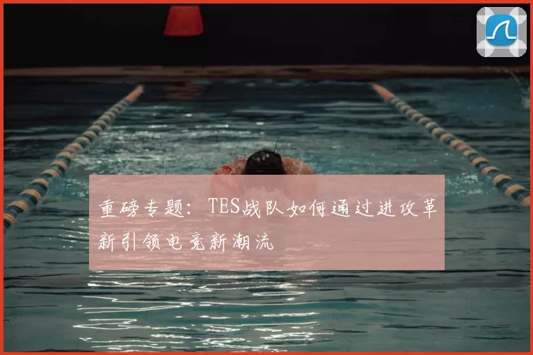 重磅专题:TES战队如何通过进攻革新引领电竞新潮流