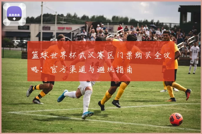 篮球世界杯武汉赛区门票购买全攻略：官方渠道与避坑指南