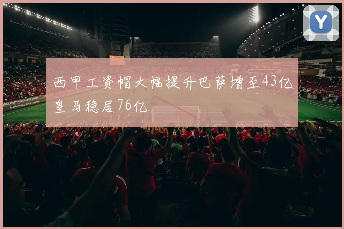 西甲工资帽大幅提升巴萨增至43亿皇马稳居76亿