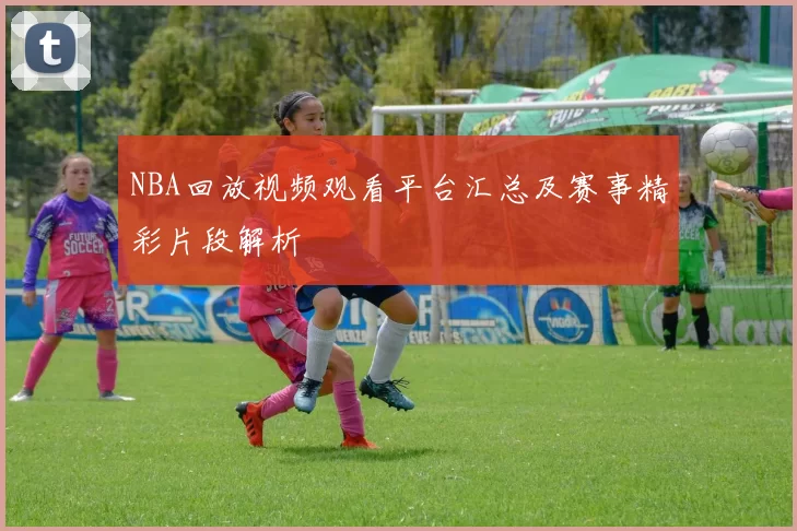 NBA回放视频观看平台汇总及赛事精彩片段解析