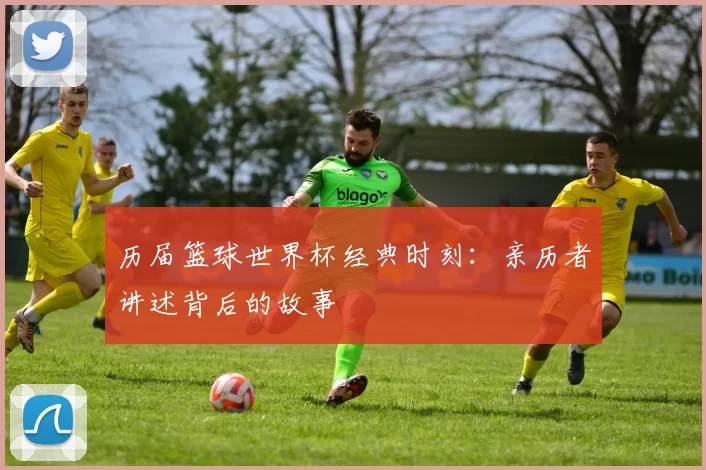 历届篮球世界杯经典时刻：亲历者讲述背后的故事