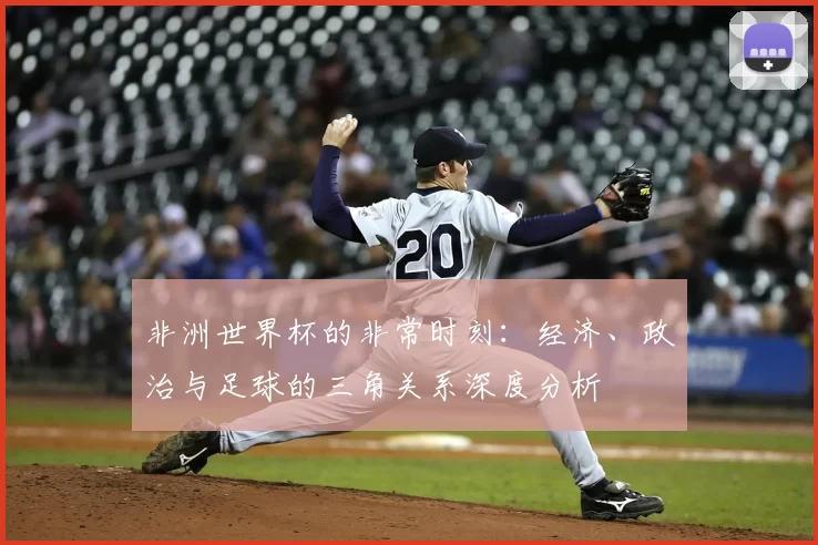 非洲世界杯的非常时刻：经济、政治与足球的三角关系深度分析