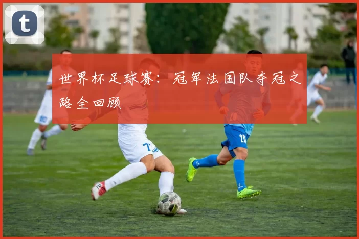 世界杯足球赛:冠军法国队夺冠之路全回顾