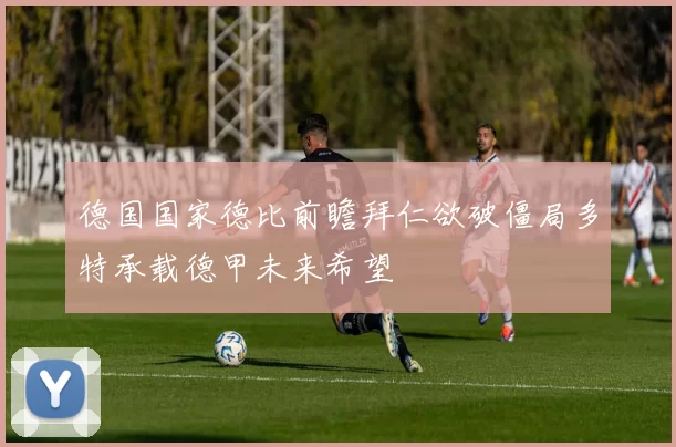 德国国家德比前瞻拜仁欲破僵局多特承载德甲未来希望