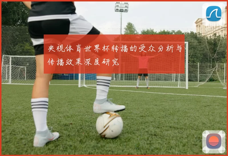 央视体育世界杯转播的受众分析与传播效果深度研究